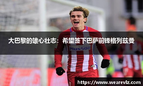 大巴黎的雄心壮志：希望签下巴萨前锋格列兹曼