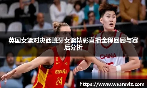 英国女篮对决西班牙女篮精彩直播全程回顾与赛后分析